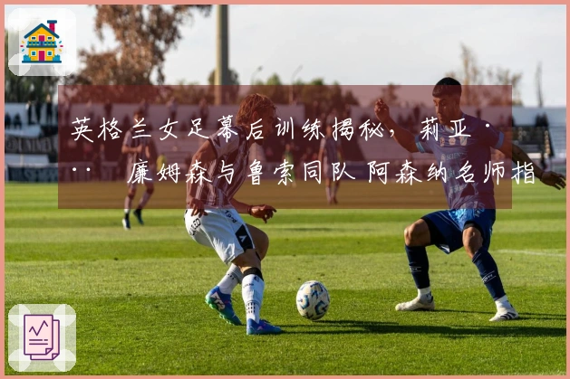 英格兰女足幕后训练揭秘，莉亚·威廉姆森与鲁索同队 阿森纳名师指导