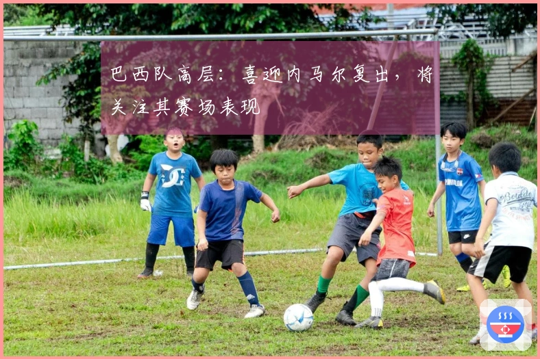 巴西队高层：喜迎内马尔复出，将关注其赛场表现