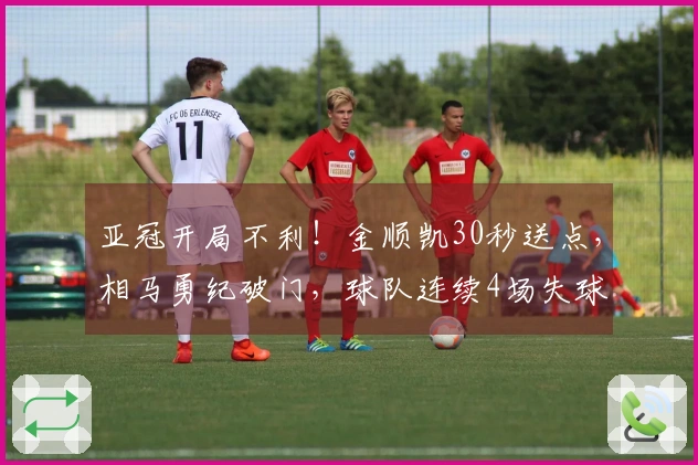 亚冠开局不利！金顺凯30秒送点，相马勇纪破门，球队连续4场失球