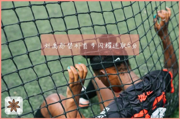 刘禹彤替补首节闪耀连取6分