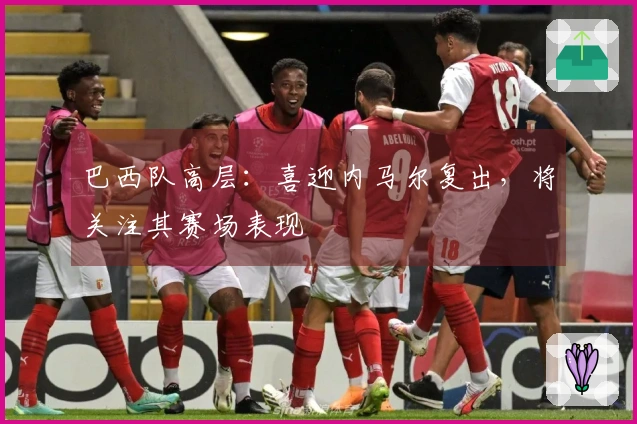 巴西队高层：喜迎内马尔复出，将关注其赛场表现