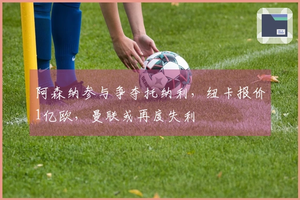 阿森纳参与争夺托纳利，纽卡报价1亿欧，曼联或再度失利