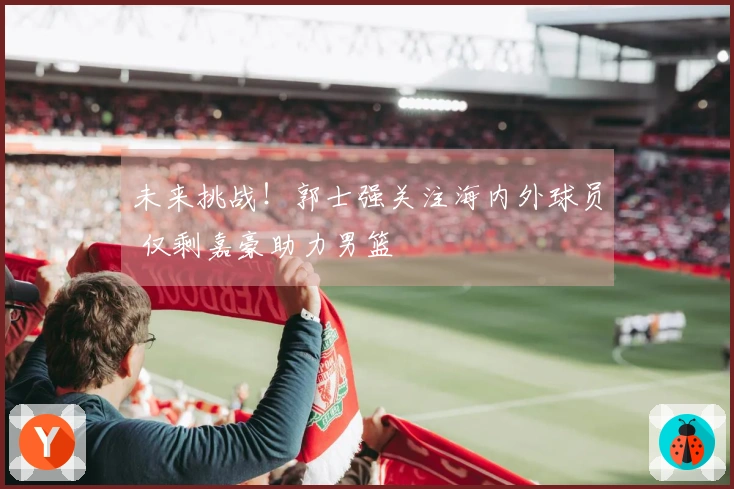 未来挑战！郭士强关注海内外球员 仅剩嘉豪助力男篮