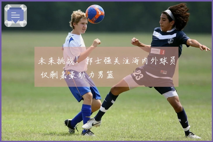 未来挑战!郭士强关注海内外球员 仅剩嘉豪助力男篮