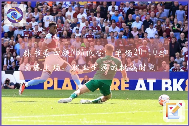 林书豪回顾NBA低谷：单场20+10却无缘上场，职业生涯的挑战时刻