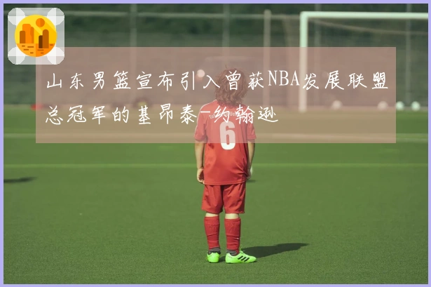 山东男篮宣布引入曾获NBA发展联盟总冠军的基昂泰-约翰逊