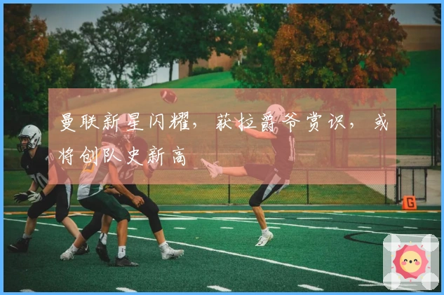 曼联新星闪耀，获拉爵爷赏识，或将创队史新高