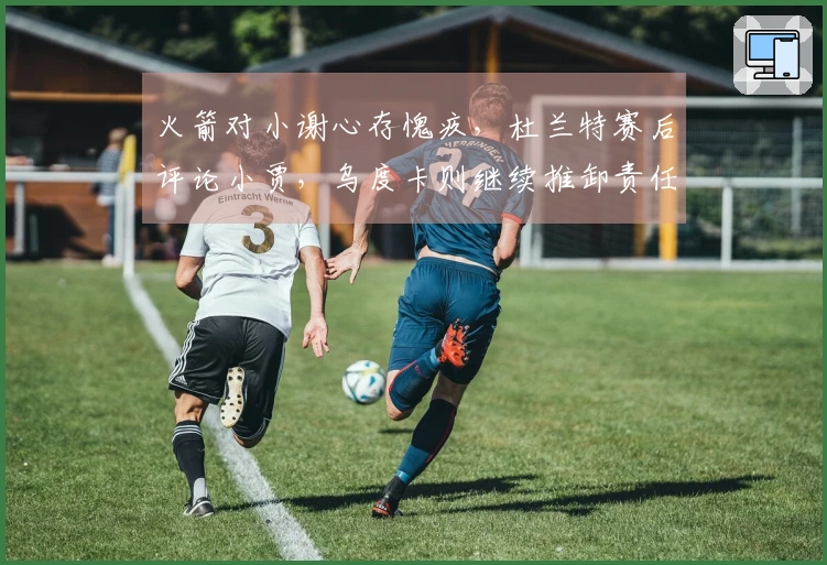 火箭对小谢心存愧疚，杜兰特赛后评论小贾，乌度卡则继续推卸责任
