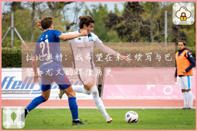 拉比奥特：我希望在米兰续写与巴黎和尤文的辉煌历史