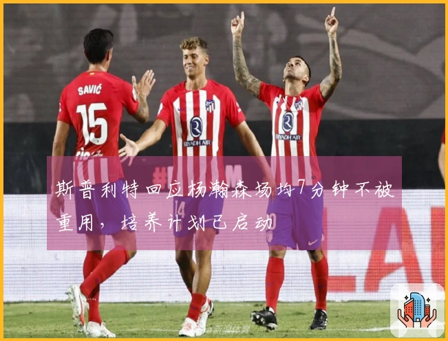 斯普利特回应杨瀚森场均7分钟不被重用，培养计划已启动