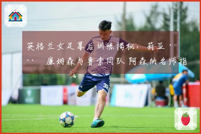 英格兰女足幕后训练揭秘，莉亚·威廉姆森与鲁索同队 阿森纳名师指导