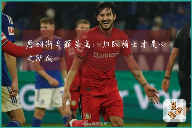 詹姆斯年薪虽高，归队骑士才是心之所向