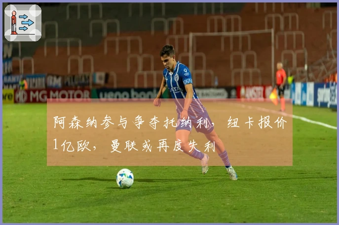 阿森纳参与争夺托纳利，纽卡报价1亿欧，曼联或再度失利