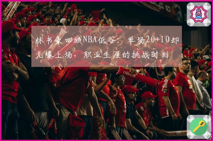 林书豪回顾NBA低谷：单场20+10却无缘上场，职业生涯的挑战时刻