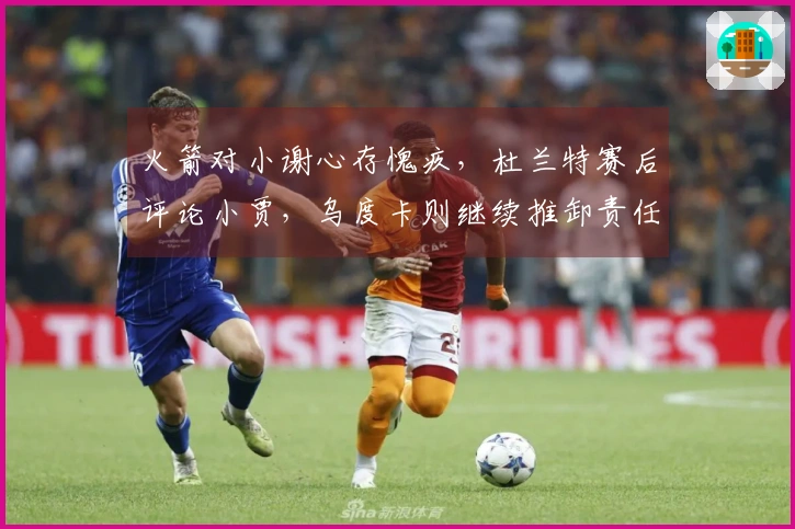 火箭对小谢心存愧疚，杜兰特赛后评论小贾，乌度卡则继续推卸责任